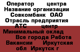 Оператор Call-центра › Название организации ­ Совкомбанк, ОАО › Отрасль предприятия ­ АТС, call-центр › Минимальный оклад ­ 35 000 - Все города Работа » Вакансии   . Иркутская обл.,Иркутск г.